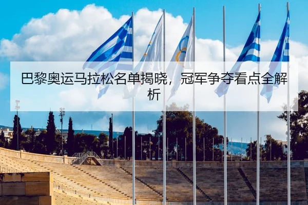 巴黎奥运马拉松名单揭晓，冠军争夺看点全解析