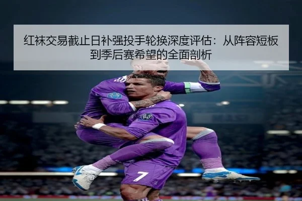 红袜交易截止日补强投手轮换深度评估：从阵容短板到季后赛希望的全面剖析