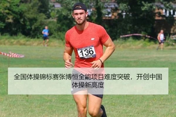 全国体操锦标赛张博恒全能项目难度突破，开创中国体操新高度