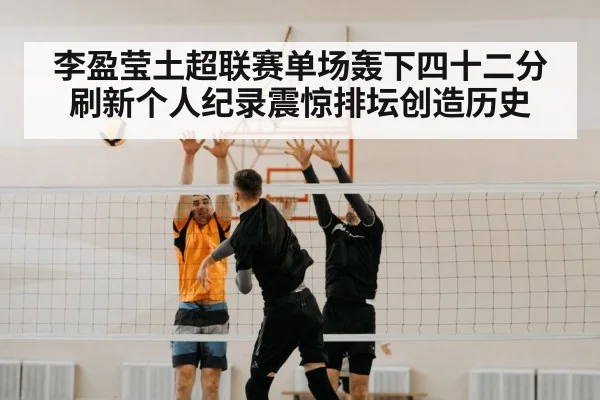 李盈莹土超联赛单场轰下四十二分刷新个人纪录震惊排坛创造历史