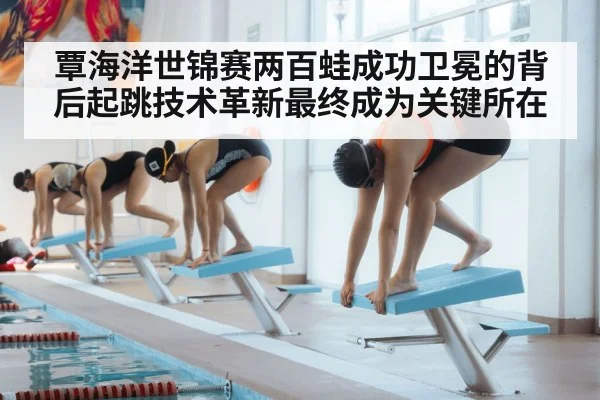 覃海洋世锦赛两百蛙成功卫冕的背后起跳技术革新最终成为关键所在
