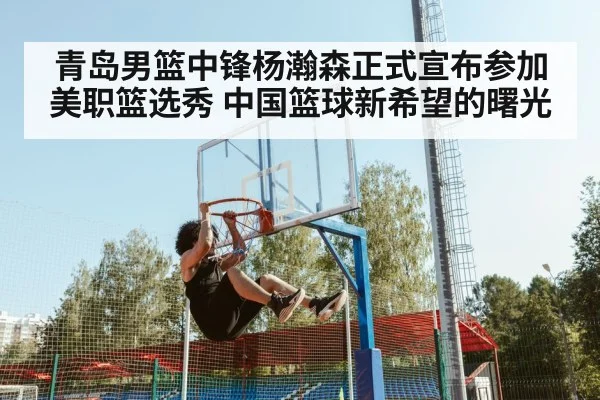青岛男篮中锋杨瀚森正式宣布参加美职篮选秀 中国篮球新希望的曙光