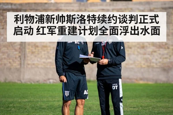 利物浦新帅斯洛特续约谈判正式启动 红军重建计划全面浮出水面