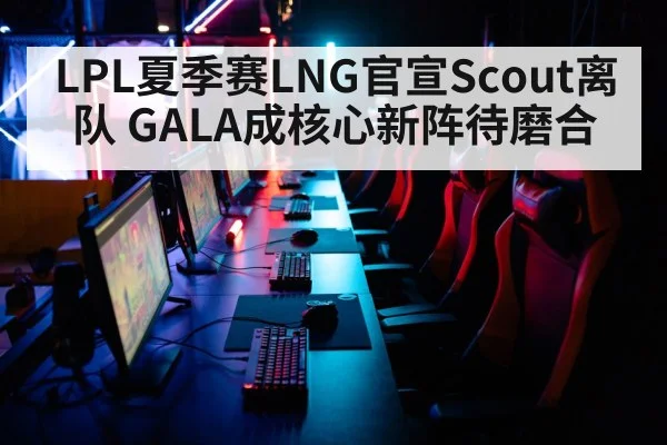 LPL夏季赛LNG官宣Scout离队 GALA成核心新阵待磨合