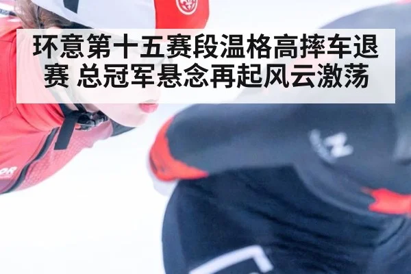 环意第十五赛段温格高摔车退赛 总冠军悬念再起风云激荡