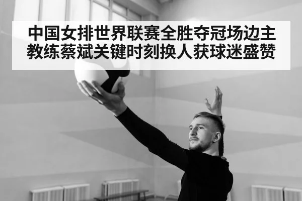 中国女排世界联赛全胜夺冠场边主教练蔡斌关键时刻换人获球迷盛赞